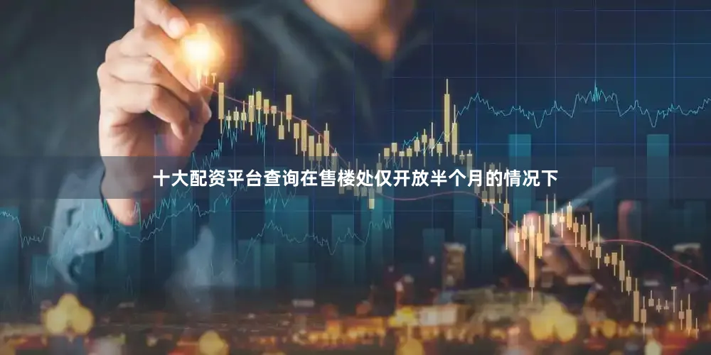 十大配资平台查询在售楼处仅开放半个月的情况下