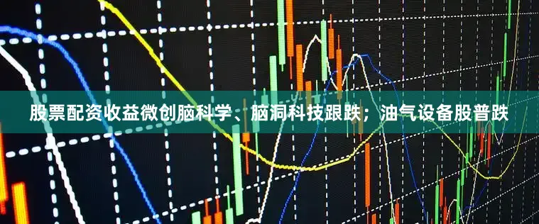 股票配资收益微创脑科学、脑洞科技跟跌；油气设备股普跌