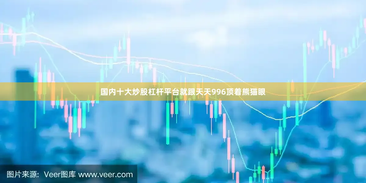 国内十大炒股杠杆平台就跟天天996顶着熊猫眼