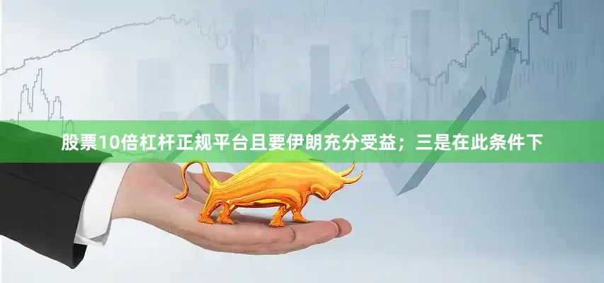 股票10倍杠杆正规平台且要伊朗充分受益；三是在此条件下