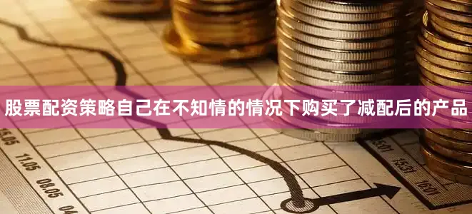 股票配资策略自己在不知情的情况下购买了减配后的产品
