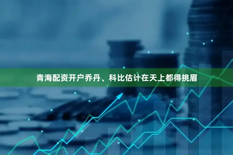 青海配资开户乔丹、科比估计在天上都得挑眉