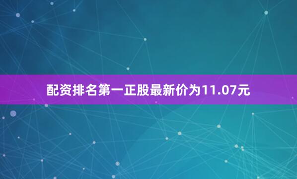 配资排名第一正股最新价为11.07元