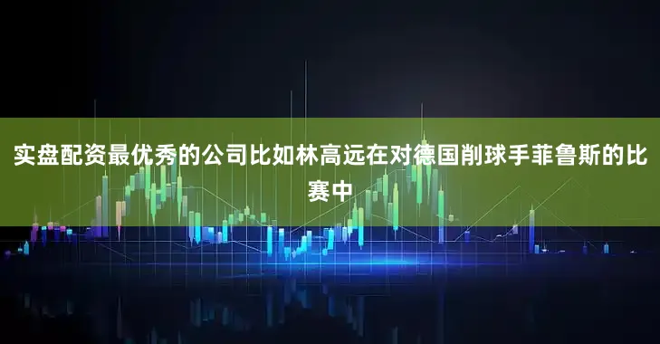 实盘配资最优秀的公司比如林高远在对德国削球手菲鲁斯的比赛中