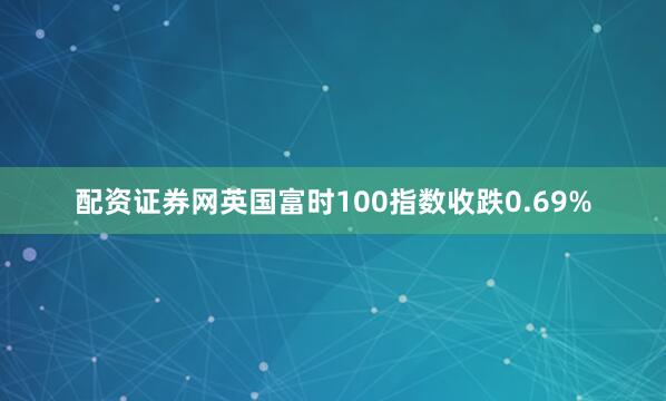 配资证券网英国富时100指数收跌0.69%