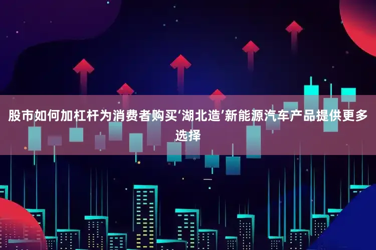 股市如何加杠杆为消费者购买‘湖北造’新能源汽车产品提供更多选择