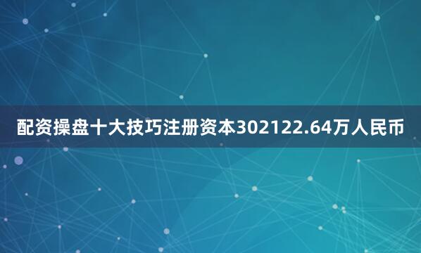 配资操盘十大技巧注册资本302122.64万人民币