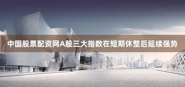 中国股票配资网A股三大指数在短期休整后延续强势