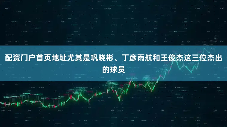 配资门户首页地址尤其是巩晓彬、丁彦雨航和王俊杰这三位杰出的球员